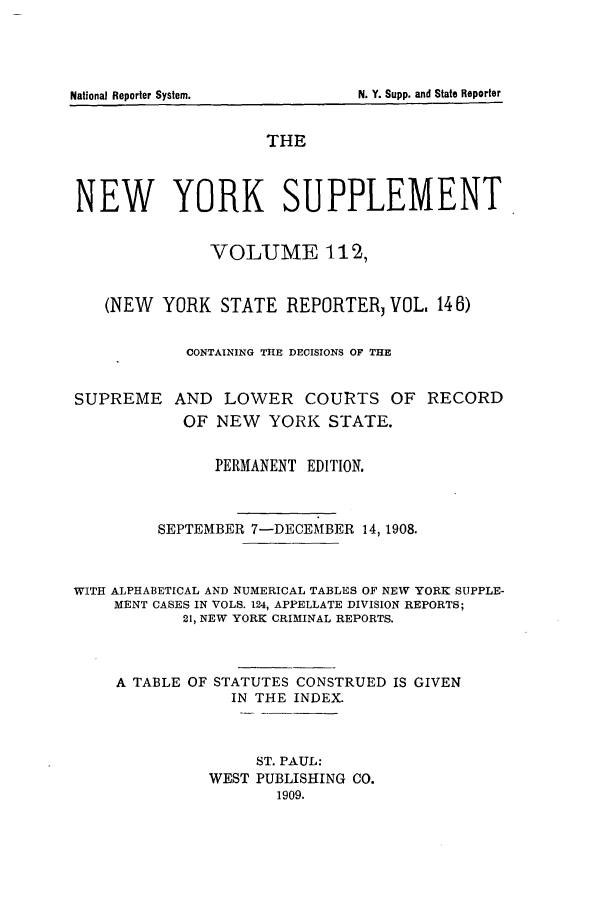 handle is hein.newyork/newyosupp0112 and id is 1 raw text is: THE
NEW YORK SUPPLEMENT
VOLUME 112,
(NEW YORK STATE REPORTERJ VOL. 146)
CONTAINING THE DECISIONS OF THE
SUPREME AND LOWER COURTS OF RECORD
OF NEW YORK STATE.
PERMANENT EDITION.
SEPTEMBER 7-DECEMBER 14, 1908.
WITH ALPHABETICAL AND NUMERICAL TABLES OF NEW YORK SUPPLE-
MENT CASES IN VOLS. 124, APPELLATE DIVISION REPORTS;
21, NEW YORK CRIMINAL REPORTS.
A TABLE OF STATUTES CONSTRUED IS GIVEN
IN THE INDEX.
ST. PAUL:
WEST PUBLISHING CO.
1909.

National Reporter System.

N. Y. Supp. and State Reporter


