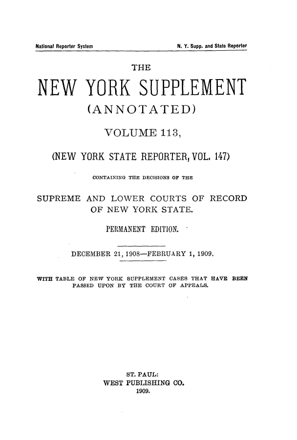 handle is hein.newyork/newyosupp0113 and id is 1 raw text is: THE
NEW YORK SUPPLEMENT
(ANNOTATED)
VOLUME 113,
(NEW YORK STATE REPORTER, VOL. 147)
CONTAINING THE DECISIONS OF THE
SUPREME AND LOWER COURTS OF RECORD
OF NEW YORK STATE.
PERMANENT EDITION.
DECEMBER 21, 1908-FEBRUARY 1, 1909.
WITH TABLE OF NEW YORK SUPPLEMENT CASES THAT HAVE BEEN
PASSED UPON BY THE COURT OF APPEALS.
ST. PAUL:
WEST PUBLISHING CO.
1909.

National Reporter System

N. Y. Supp. and State Reporter


