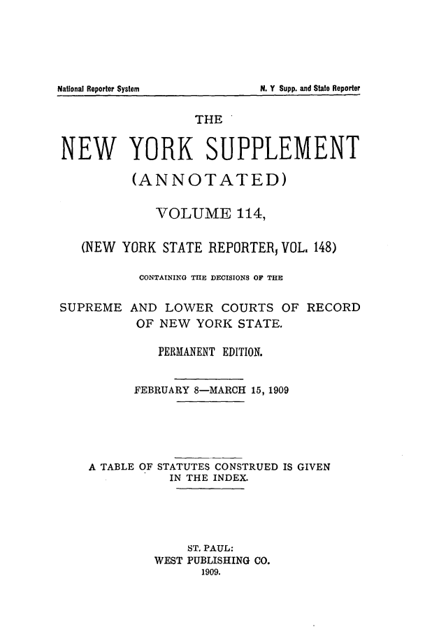 handle is hein.newyork/newyosupp0114 and id is 1 raw text is: THE
NEW YORK SUPPLEMENT
(ANNOTATED)
VOLUME 114,
(NEW YORK STATE REPORTER, VOL, 148)
CONTAINING THE DECISIONS OF THE
SUPREME AND LOWER COURTS OF RECORD
OF NEW YORK STATE.
PERMANENT EDITION.
FEBRUARY 8-MARCH 15, 1909
A TABLE OF STATUTES CONSTRUED IS GIVEN
IN THE INDEX.
ST. PAUL:
WEST PUBLISHING CO.
1909.

National Reporter System

N. Y Supp. and State Reporter


