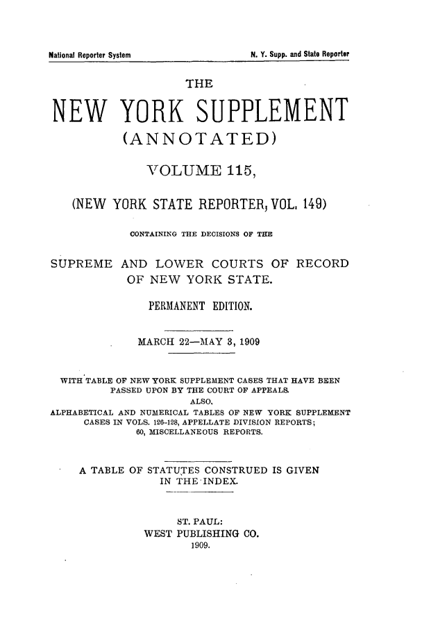 handle is hein.newyork/newyosupp0115 and id is 1 raw text is: THE
NEW YORK SUPPLEMENT
(ANNOTATED)
VOLUME 115,
(NEW YORK STATE REPORTERj VOL 149)
CONTAINING THE DECISIONS OF THE
SUPREME AND LOWER COURTS OF RECORD
OF NEW     YORK STATE.
PERMANENT EDITION.
MARCH 22-MAY 3, 1909
WITH TABLE OF NEW YORK SUPPLEMENT CASES THAT HAVE BEEN
PASSED UPON BY THE COURT OF APPEALS.
ALSO,
ALPHABETICAL AND NUMERICAL TABLES OF NEW YORK SUPPLEMENT
CASES IN VOLS. 126-128, APPELLATE DIVISION REPORTS;
60, MISCELLANEOUS REPORTS.
A TABLE OF STATUTES CONSTRUED IS GIVEN
IN THE-INDEX.
ST. PAUL:
WEST PUBLISHING CO.
1909.

N. Y. Supp. and State Reporter

National Reporter System


