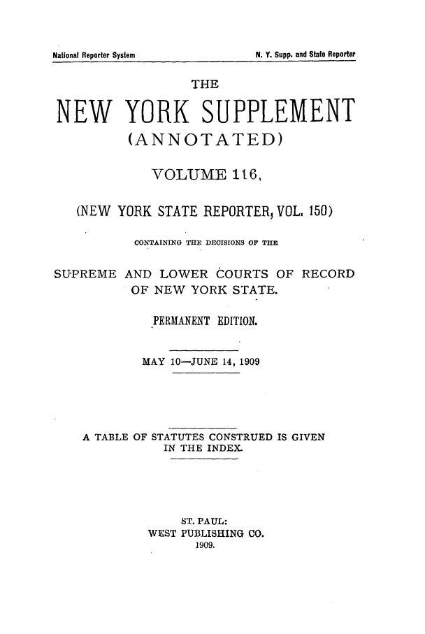 handle is hein.newyork/newyosupp0116 and id is 1 raw text is: SUPREME

AND LOWER COURTS OF RECORD
OF NEW YORK STATE.

PERMANENT EDITION.
MAY 10-JUNE 14, 1909
A TABLE OF STATUTES CONSTRUED IS GIVEN
IN THE INDEX.
ST. PAUL:
WEST PUBLISHING CO.
1909.

National Reporter System

THE
NEW YORK SUPPLEMENT
(ANNOTATED)
VOLUME 1t6,
(NEW YORK STATE REPORTER, VOL 150)
CONTAINING THE DECISIONS OF THE

N. Y. Supp. and State Reporter


