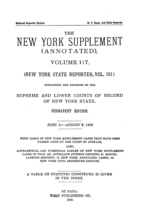 handle is hein.newyork/newyosupp0117 and id is 1 raw text is: THE
NEW YORK SUPPLEMENT
(ANNOTATED),
VOLUME 117,
(NEW YORK STATE REPORTER3 VOL. 151)
CONTAINING THE DECISIONS OF THE
SUPREME AND LOWER COURTS OF RECORD
OF NEW YORK STATE.
PERMANENT EDITION.
JUNE 21-AUGUST 9,1909
WITH TABLE OF NEW YORK SUPPLEMENT CASES THAT HAVE BEEN
PASSED UPON BY THE COURT OF APPEALS,
ALSO,
ALPHABETICAL AND NUMERICAL TABLES OF NEW YORK SUPPLEMENT
CASES IN VOLS. 129, APPELLATE DIVISION REPORTS; 61, MISCEL-
LANEOUS REPORTS; 19, NEW YORK ANNOTATED CASES; 89,
NEW YORK CIVIL PROCEDURE REPORTS.
A TABLE OF STATUTES CONSTRUED IS GIVEN
IN THE INDEX.

ST. PAUL:
WEST PUBLISHING CO.
1909.

N. Y. Supp. and State Reported

National Reporter System


