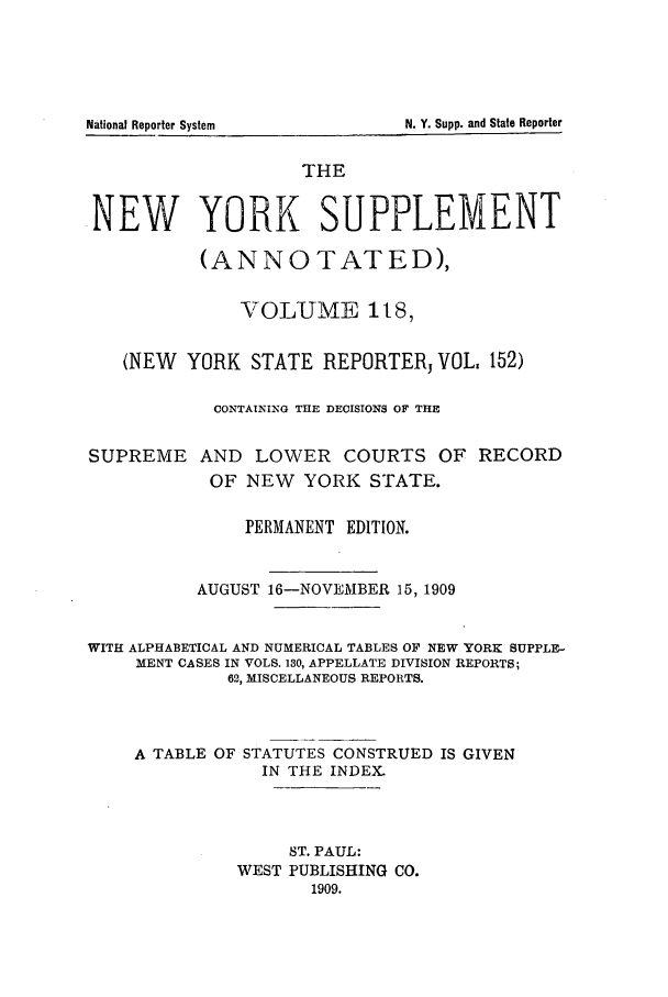 handle is hein.newyork/newyosupp0118 and id is 1 raw text is: N. Y. Supp. and State Reporter

THE
.NEW YORK SUPPLEMENT
(ANNOTATED),
VOLUME t8,
(NEW YORK STATE REPORTER, VOL. 152)
CONTAINING THE DECISIONS OF THE
SUPREME AND LOWER COURTS OF RECORD
OF NEW YORK STATE.
PERMANENT EDITION.
AUGUST 16-NOVEMBER 15, 1909
WITH ALPHABETICAL AND NUMERICAL TABLES OF NEW YORK SUPPLE-
MENT CASES IN VOLS. 130, APPELLATE DIVISION REPORTS;
62, MISCELLANEOUS REPORTS.
A TABLE OF STATUTES CONSTRUED IS GIVEN
IN THE INDEX.
ST. PAUL:
WEST PUBLISHING CO.
1909.

National Reporter System


