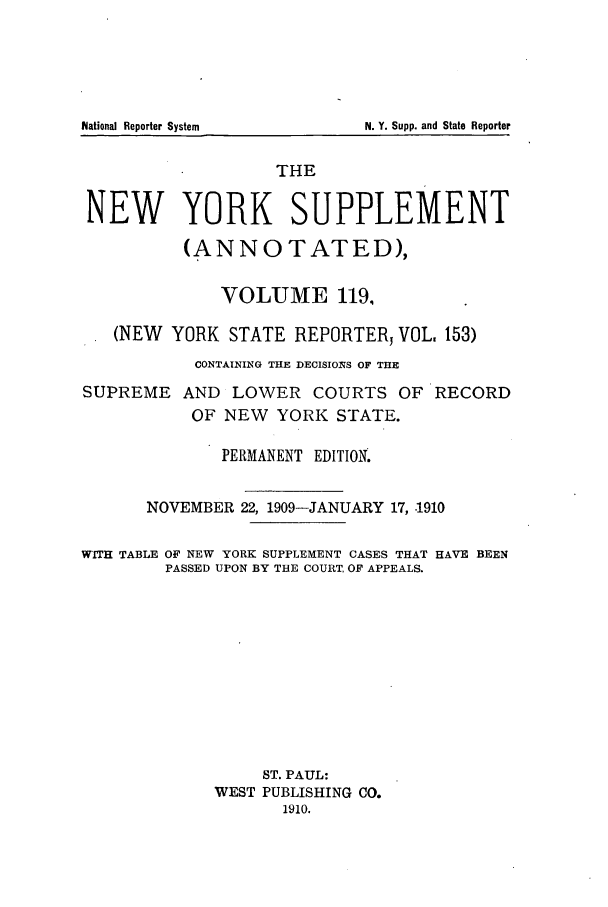 handle is hein.newyork/newyosupp0119 and id is 1 raw text is: THE
NEW YORK SUPPLEMENT
(ANNOTATED),
VOLUME 119,
(NEW YORK STATE REPORTER VOL 153)
CONTAINING THE DECISIO11S OF THE
SUPREME AND LOWER COURTS OF RECORD
OF NEW YORK STATE.
PERMANENT EDITION.
NOVEMBER 22, 1909-JANUARY 17, .1910
WITH TABLE OF NEW YORK SUPPLEMENT CASES THAT HAVE BEEN
PASSED UPON BY THE COURT, OF APPEALS.
ST. PAUL:
WEST PUBLISHING CO.
1910.

National Reporter System

N. Y. Supp. and State Reporter


