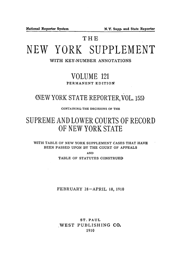 handle is hein.newyork/newyosupp0121 and id is 1 raw text is: N.Y. Supp. and State Reporter

THE
NEW YORK SUPPLEMENT
WITH KEY-NUMBER ANNOTATIONS
VOLUME 121
PERMANENT EDITION
(NEW YORK STATE REPORTER, VOL. 155)
CONTAINING THE DECISIONS OF THE
SUPREME AND LOWER COURTS OF RECORD
OF NEW YORK STATE
WITH TABLE OF NEW YORK SUPPLEMENT CASES THAT HAVE
BEEN PASSED UPON BY THE COURT OF APPEALS
AND
TABLE OF STATUTES CONSTRUED

FEBRUARY 28-APRIL 18, 1910
ST. PAUL
.WEST PUBLISHING CO.
1910

National Reporter System


