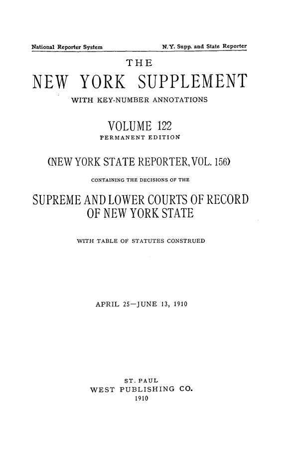 handle is hein.newyork/newyosupp0122 and id is 1 raw text is: N.Y. Supp. and State Reporter

THE
NEW YORK SUPPLEMENT
WITH KEY-NUMBER ANNOTATIONS
VOLUME 122
PERMANENT EDITION
(NEW YORK STATE REPORTER, VOL. 156)
CONTAINING THE DECISIONS OF THE
SUPREME AND LOWER COURTS OF RECORD
OF NEW YORK STATE
WITH TABLE OF STATUTES CONSTRUED
APRIL 25-JUNE 13, 1910
ST. PAUL
WEST PUBLISHING CO.
1910

National Reporter System


