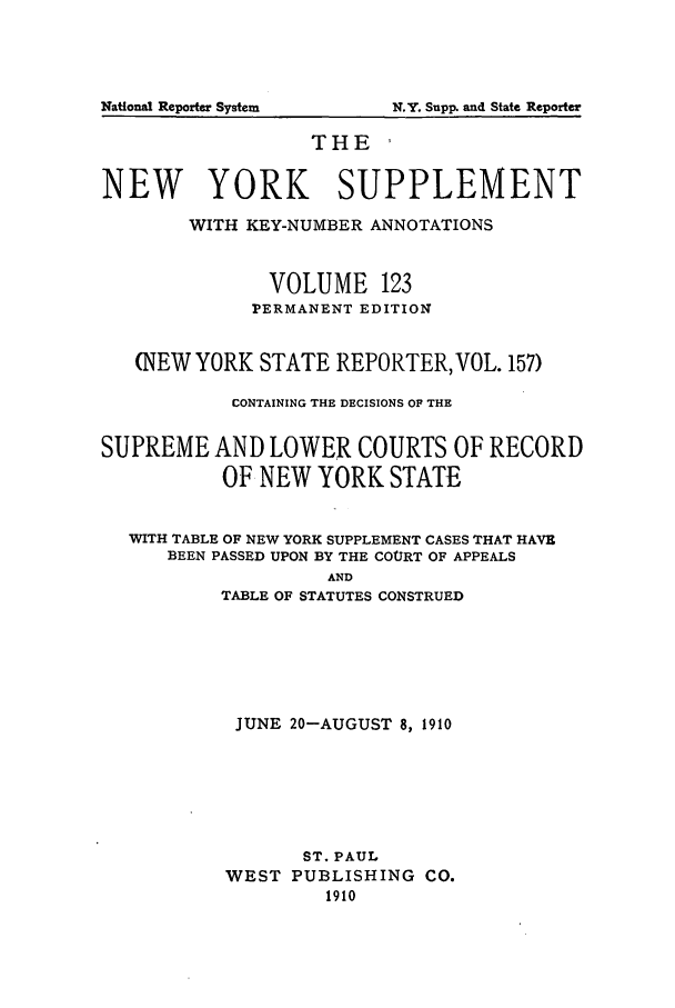 handle is hein.newyork/newyosupp0123 and id is 1 raw text is: N.Y. Supp. and State Reporter

THE ,
NEW YORK SUPPLEMENT
WITH KEY-NUMBER ANNOTATIONS
VOLUME 123
PERMANENT EDITION
(NEW YORK STATE REPORTER, VOL. 157)
CONTAINING THE DECISIONS OF THE
SUPREME AND LOWER COURTS OF RECORD
OF NEW YORK STATE
WITH TABLE OF NEW YORK SUPPLEMENT CASES THAT HAVE
BEEN PASSED UPON BY THE COURT OF APPEALS
AND
TABLE OF STATUTES CONSTRUED

JUNE 20-AUGUST 8, 1910
ST. PAUL
WEST PUBLISHING CO.
1910

National Reporter System


