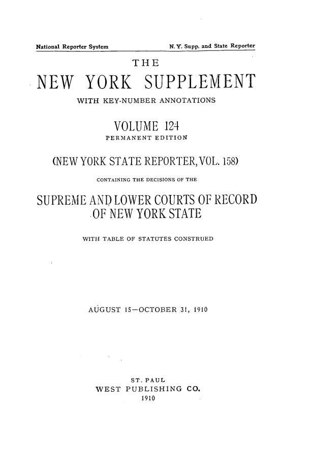 handle is hein.newyork/newyosupp0124 and id is 1 raw text is: National Reporter System               N.Y. Supp. and State Reporter

THE
NEW YORK SUPPLEMENT
WITH KEY-NUMBER ANNOTATIONS
VOLUME 124
PERMANENT EDITION
(NEW YORK STATE REPORTER, VOL. 158)
CONTAINING THE DECISIONS OF THE
SUPREME AND LOWER COURTS OF RECORD
OF NEW YORK STATE
WITH TABLE OF STATUTES CONSTRUED
AUGUST 15-OCTOBER 31, 1910
ST. PAUL
WEST PUBLISHING CO.
1910

N,.Y, Supp. and State Reporter

National Reporter System


