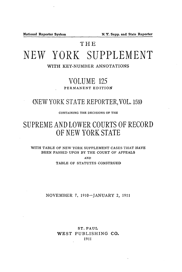 handle is hein.newyork/newyosupp0125 and id is 1 raw text is: N.Y. Supp. and State Reporter

THE
NEW YORK SUPPLEMENT
WITH KEY-NUMBER ANNOTATIONS
VOLUME 125
PERMANENT EDITION
(NEW YORK STATE REPORTER, VOL. 159)
CONTAINING THE DECISIONS OF THE
SUPREME AND LOWER COURTS OF RECORD
OF NEW YORK STATE
WITH TABLE OF NEW YORK SUPPLEMENT CASES THAT HAVE
BEEN PASSED UPON BY THE COURT OF APPEALS
AND
TABLE OF STATUTES CONSTRUED

NOVEMBER 7, 1910-JANUARY 2, 1911
ST. PAUL
WEST PUBLISHING CO.
1911

National Reporter System



