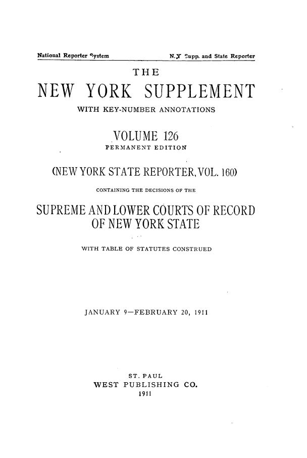 handle is hein.newyork/newyosupp0126 and id is 1 raw text is: National Reporter system

THE
NEW YORK SUPPLEMENT
WITH KEY-NUMBER ANNOTATIONS
VOLUME 126
PERMANENT EDITION
(NEW YORK STATE REPORTER, VOL. 160)
CONTAINING THE DECISIONS OF THE
SUPREME AND LOWER COURTS OF RECORD
OF NEW YORK STATE
WITH TABLE OF STATUTES CONSTRUED
JANUARY 9-FEBRUARY 20, 1911
ST. PAUL
WEST PUBLISHING CO.
1911

N.=i Supp. and State Reporter


