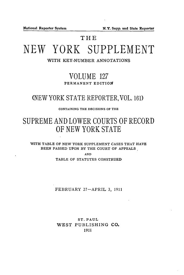 handle is hein.newyork/newyosupp0127 and id is 1 raw text is: N.Y. Supp. and State Reporter

THE
NEW YORK SUPPLEMENT
WITH KEY-NUM8ER ANNOTATIONS
VOLUME 127
PERMANENT EDITION
(NEW YORK STATE REPORTER, VOL. 161)
CONTAINING THE DECISIONS OF THE
SUPREME AND LOWER COURTS OF RECORD
OF NEW YORK STATE
WITH TABLE OF NEW YORK SUPPLEMENT CASES THAT HAVE
BEEN PASSED UPON BY THE COURT OF APPEALS.
AND
TABLE OF STATUTES CONSTRUED

FEBRUARY 27-APRIL 3, 1911
ST. PAUL
WEST PUBLISHING CO.
1911

National Reporter System


