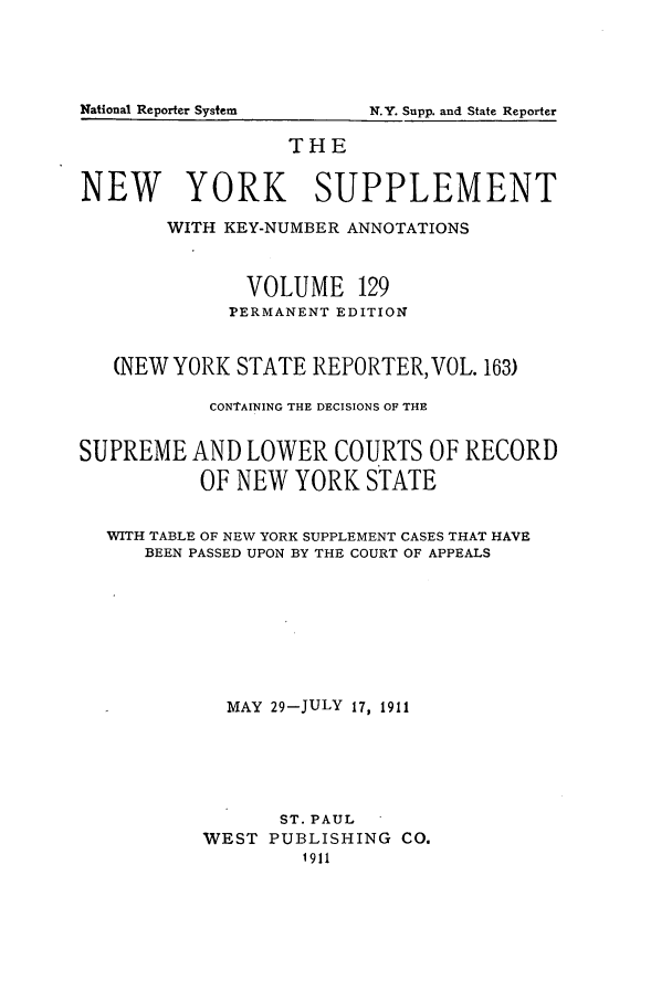 handle is hein.newyork/newyosupp0129 and id is 1 raw text is: THE
NEW YORK SUPPLEMENT
WITH KEY-NUMBER ANNOTATIONS
VOLUME 129
PERMANENT EDITION
(NEW YORK STATE REPORTER, VOL. 163)
CONTAINING THE DECISIONS OF THE
SUPREME AND LOWER COURTS OF RECORD
OF NEW YORK STATE
WITH TABLE OF NEW YORK SUPPLEMENT CASES THAT HAVE
BEEN PASSED UPON BY THE COURT OF APPEALS
MAY 29-JULY 17, 1911
ST. PAUL
WEST PUBLISHING CO.
1911

National Reporter System

N.Y. Supp. and State Reporter


