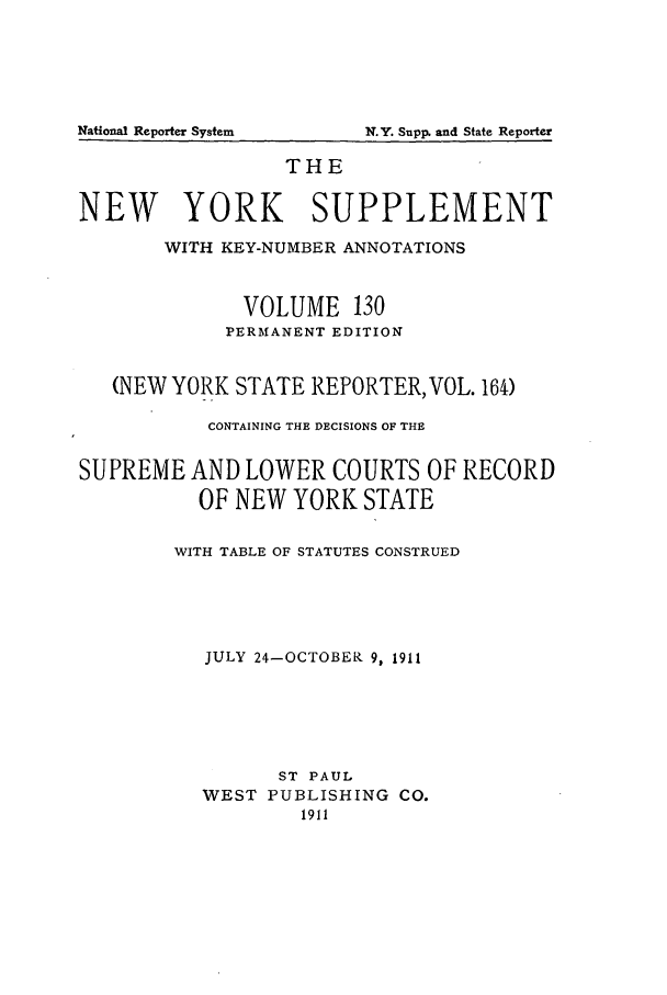 handle is hein.newyork/newyosupp0130 and id is 1 raw text is: N.Y. Supp. and State Reporter

THE
NEW YORK SUPPLEMENT
WITH KEY-NUMBER ANNOTATIONS
VOLUME 130
PERMANENT EDITION
(NEW YORK STATE REPORTER, VOL. 164)
CONTAINING THE DECISIONS OF THE
SUPREME AND LOWER COURTS OF RECORD
OF NEW YORK STATE
WITH TABLE OF STATUTES CONSTRUED
JULY 24-OCTOBER 9, 1911
ST PAUL
WEST PUBLISHING CO.
1911

National Reporter System


