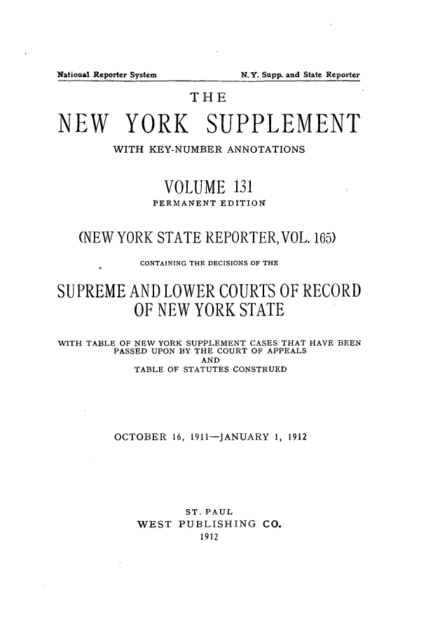 handle is hein.newyork/newyosupp0131 and id is 1 raw text is: N.Y. Supp. and State Reporter

THE
NEW YORK SUPPLEMENT
WITH KEY-NUMBER ANNOTATIONS
VOLUME 131
PERMANENT EDITION
(NEW YORK STATE REPORTER, VOL. 165)
CONTAINING THE DECISIONS OF THE
SUPREME AND LOWER COURTS OF RECORD
OF NEW YORK STATE
WITH TABLE OF NEW YORK SUPPLEMENT CASES THAT HAVE BEEN
PASSED UPON BY THE COURT OF APPEALS
AND
TABLE OF STATUTES CONSTRUED
OCTOBER 16, 1911-JANUARY 1, 1912
ST. PAUL
WEST PUBLISHING CO.
1912

National Reporter System


