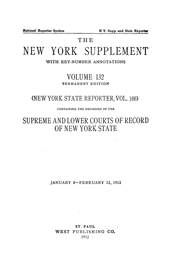 handle is hein.newyork/newyosupp0132 and id is 1 raw text is: THE
NEW YORK SUPPLEMENT
WITH KEY-NUMBER ANNOTATIONS
VOLUME 132
PERMANENT EDITION
(NEW YORK STATE REPORTER, VOL. 166)
CONTAINING THE DECISIONS OF THE
SUPREME AND LOWER COURTS OF RECORD
OF NEW YORK STATE
JANUARY 8-FEBRUARY 12, 1912
ST. PAUL
WEST PUBLISHING CO.
1912

National Reporter System

N.Y. Snpp. and State Reportw


