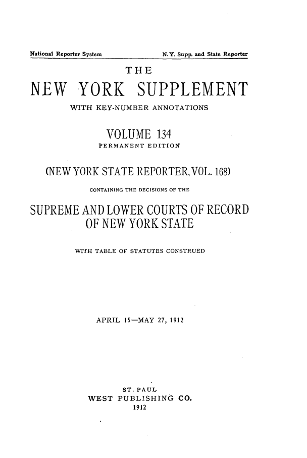 handle is hein.newyork/newyosupp0134 and id is 1 raw text is: N.Y. Supp. and State Reporter

THE
NEW YORK SUPPLEMENT
WITH KEY-NUMBER ANNOTATIONS
VOLUME 134
PERMANENT EDITION
(NEW YORK STATE REPORTER, VOL. 168)
CONTAINING THE DECISIONS OF THE
SUPREME AND LOWER COURTS OF RECORD
OF NEW YORK STATE
WITH TABLE OF STATUTES CONSTRUED
APRIL 15-MAY 27, 1912
ST. PAUL
WEST PUBLISHING CO.
1912

National Reporter System



