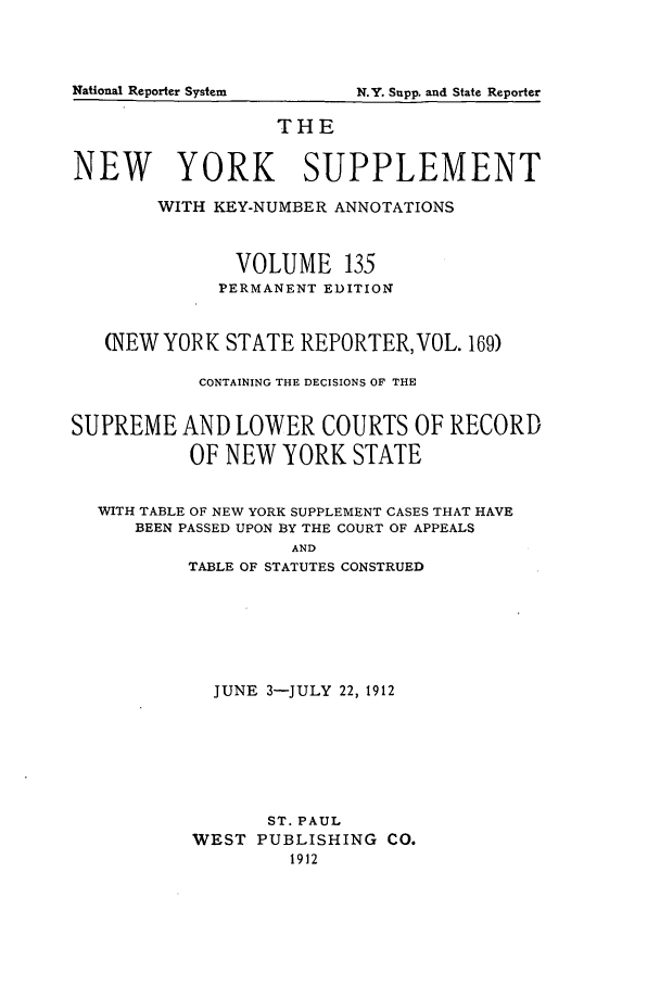 handle is hein.newyork/newyosupp0135 and id is 1 raw text is: National Reporter System

THE
NEW YORK SUPPLEMENT
WITH KEY-NUMBER ANNOTATIONS
VOLUME 135
PERMANENT EDITION
(NEW YORK STATE REPORTER, VOL. 169)
CONTAINING THE DECISIONS OF THE
SUPREME AND LOWER COURTS OF RECORD
OF NEW YORK STATE
WITH TABLE OF NEW YORK SUPPLEMENT CASES THAT HAVE
BEEN PASSED UPON BY THE COURT OF APPEALS
AND
TABLE OF STATUTES CONSTRUED

JUNE 3-JULY 22, 1912
ST. PAUL
WEST PUBLISHING CO.
1912

N.Y. Supp. and State Reporter


