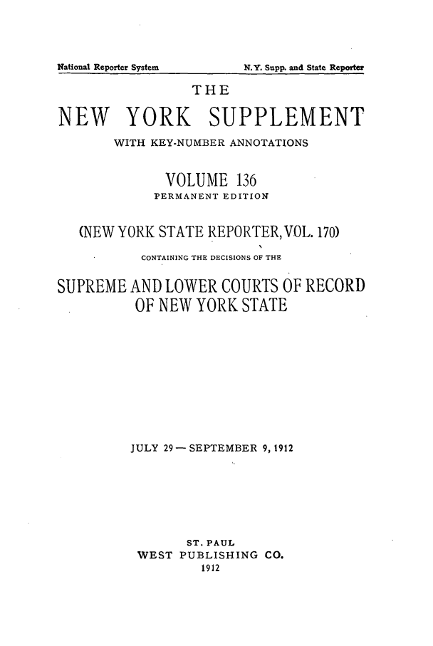 handle is hein.newyork/newyosupp0136 and id is 1 raw text is: THE
NEW YORK SUPPLEMENT
WITH KEY-NUMBER ANNOTATIONS
VOLUME 136
PERMANENT EDITION
(NEW YORK STATE REPORTER, VOL. 170)
CONTAINING THE DECISIONS OF THE
SUPREME AND LOWER COURTS OF RECORD
OF NEW YORK STATE
JULY 29 -SEPTEMBER 9, 1912
ST. PAUL
WEST PUBLISHING CO.
1912

National Reporter System

N.Y. Supl  and State Reporter


