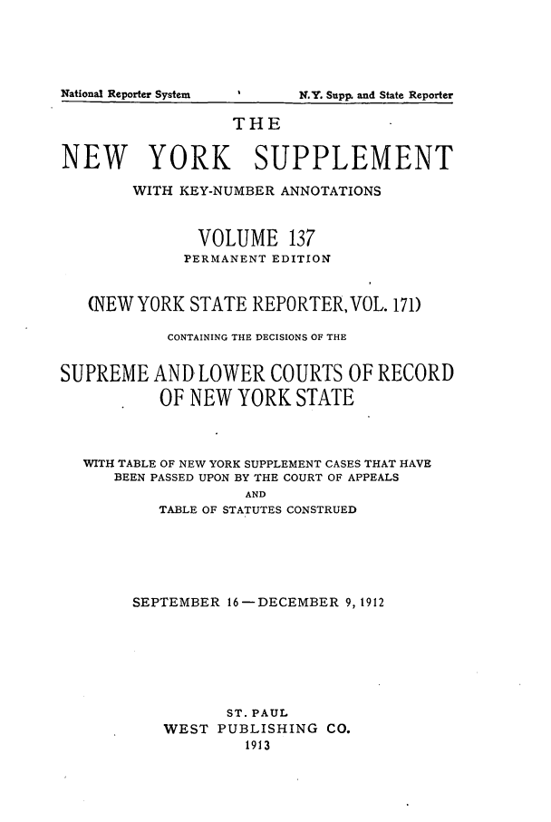 handle is hein.newyork/newyosupp0137 and id is 1 raw text is: N.Y. Supp. and State Reporter

THE
NEW YORK SUPPLEMENT
WITH KEY-NUMBER ANNOTATIONS
VOLUME 137
PERMANENT EDITION
(NEWYORK STATE REPORTER, VOL. 171)
CONTAINING THE DECISIONS OF THE
SUPREME AND LOWER COURTS OF RECORD
OF NEW YORK STATE
WITH TABLE OF NEW YORK SUPPLEMENT CASES THAT HAVE
BEEN PASSED UPON BY THE COURT OF APPEALS
AND
TABLE OF STATUTES CONSTRUED

SEPTEMBER 16-DECEMBER 9,1912
ST. PAUL
WEST PUBLISHING CO.
1913

N ational Reporter System


