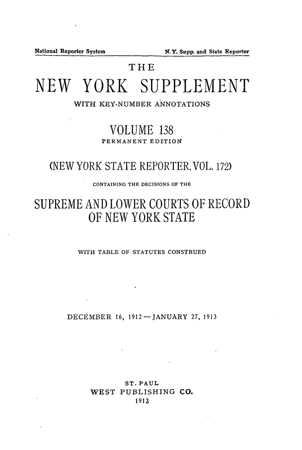 handle is hein.newyork/newyosupp0138 and id is 1 raw text is: THE
NEW YORK SUPPLEMENT
WITH KEY-NUMBER ANNOTATIONS
VOLUME 138
PERMANENT EDITION
(NEWYORK STATE REPORTER, VOL. 172)
CONTAINING THE DECISIONS OF THE
SUPREME AND LOWER COURTS OF RECORD
OF NEW YORK STATE
WITH TABLE OF STATUTES CONSTRUED
DECEMBER 16, 1912 -JANUARY 27, 1913
ST. PAUL
WEST PUBLISHING CO.
1913

National Reporter System

lN.Y. Supp. and State Reporter


