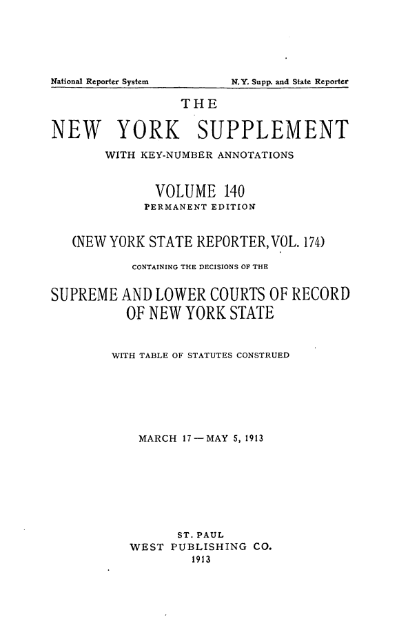 handle is hein.newyork/newyosupp0140 and id is 1 raw text is: THE
NEW YORK SUPPLEMENT
WITH KEY-NUMBER ANNOTATIONS
VOLUME 140
PERMANENT EDITION
(NEW YORK STATE REPORTER, VOL. 174)
CONTAINING THE DECISIONS OF THE
SUPREME AND LOWER COURTS OF RECORD
OF NEW YORK STATE
WITH TABLE OF STATUTES CONSTRUED
MARCH 17-MAY 5, 1913
ST. PAUL
WEST PUBLISHING CO.
1913

National Reporter System

N.Y. Supp. and State Reporter


