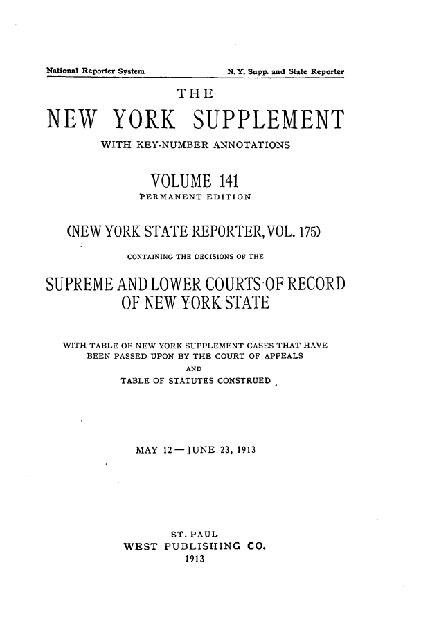 handle is hein.newyork/newyosupp0141 and id is 1 raw text is: National Reporter System

THE
NEW YORK SUPPLEMENT
WITH KEY-NUMBER ANNOTATIONS
VOLUME 141
PERMANENT EDITION
(NEW YORK STATE REPORTER, VOL. 175)
CONTAINING THE DECISIONS OF THE
SUPREME AND LOWER COURTS-OF RECORD
OF NEW YORK STATE
WITH TABLE OF NEW YORK SUPPLEMENT CASES THAT HAVE
BEEN PASSED UPON BY THE COURT OF APPEALS
AND
TABLE OF STATUTES CONSTRUED

MAY 12-JUNE 23, 1913
ST. PAUL
WEST PUBLISHING CO.
1913

Nq.Y. Supp, and State Reporter


