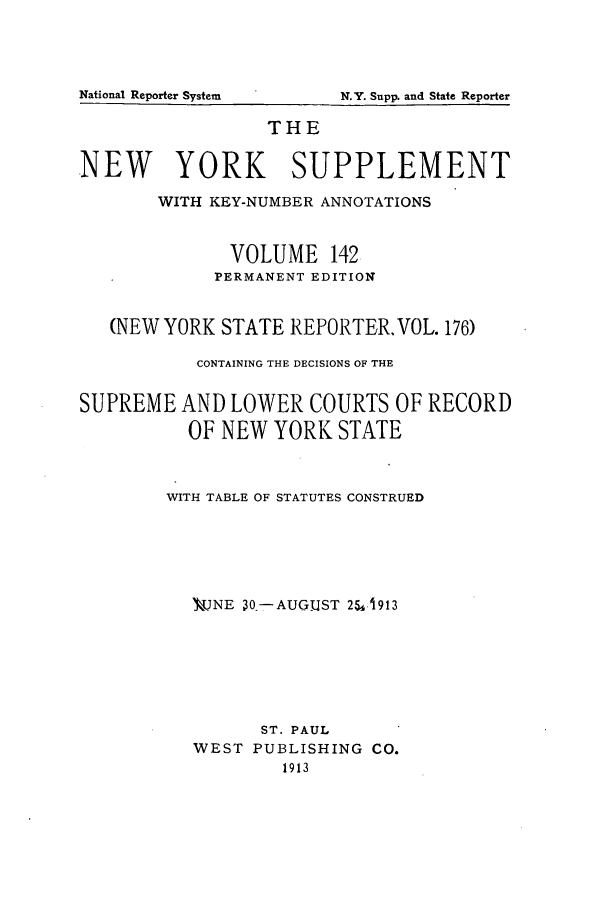 handle is hein.newyork/newyosupp0142 and id is 1 raw text is: THE
NEW YORK SUPPLEMENT
WITH KEY-NUMBER ANNOTATIONS
VOLUME 142
PERMANENT EDITION
(NEW YORK STATE REPORTER, VOL. 176)
CONTAINING THE DECISIONS OF THE
SUPREME AND LOWER COURTS OF RECORD
OF NEW YORK STATE
WITH TABLE OF STATUTES CONSTRUED
V-NE 30- AUGUST 254,1913
ST. PAUL
WEST PUBLISHING CO.
1913

National Reporter System

N.Y. Supp. and State Reporter


