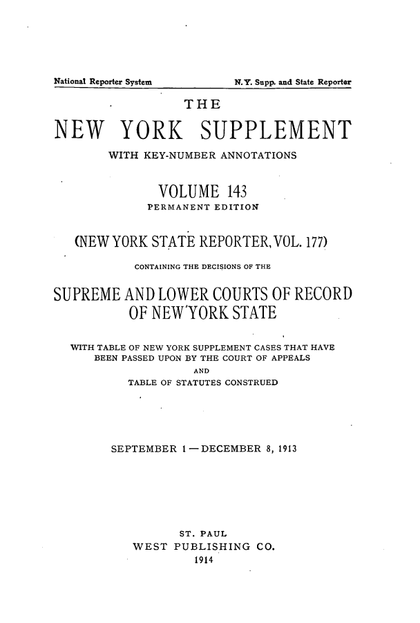 handle is hein.newyork/newyosupp0143 and id is 1 raw text is: THE
NEW YORK SUPPLEMENT
WITH KEY-NUMBER ANNOTATIONS
VOLUME 143
PERMANENT EDITION
(NEW YORK STATE REPORTER, VOL. 177)
CONTAINING THE DECISIONS OF THE
SUPREME AND LOWER COURTS OF RECORD
OF NEWYORK STATE
WITH TABLE OF NEW YORK SUPPLEMENT CASES THAT HAVE
BEEN PASSED UPON BY THE COURT OF APPEALS
AND
TABLE OF STATUTES CONSTRUED

SEPTEMBER 1 -DECEMBER 8, 1913
ST. PAUL
WEST PUBLISHING CO.
1914

National Reporter System

N.Y. Supp. and State Reporter


