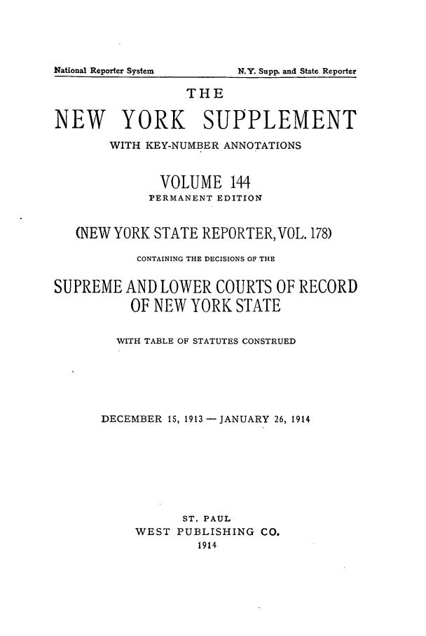 handle is hein.newyork/newyosupp0144 and id is 1 raw text is: THE
NEW YORK SUPPLEMENT
WITH KEY-NUMBER ANNOTATIONS
VOLUME 144
PERMANENT EDITION
(NEW YORK STATE REPORTER, VOL. 178)
CONTAINING THE DECISIONS OF THE
SUPREME AND LOWER COURTS OF RECORD
OF NEW YORK STATE
WITH TABLE OF STATUTES CONSTRUED
DECEMBER 15, 1913 -JANUARY 26, 1914
ST. PAUL
WEST PUBLISHING CO.
1914

National Reporter System

N.Y. Supp. and State Reporter


