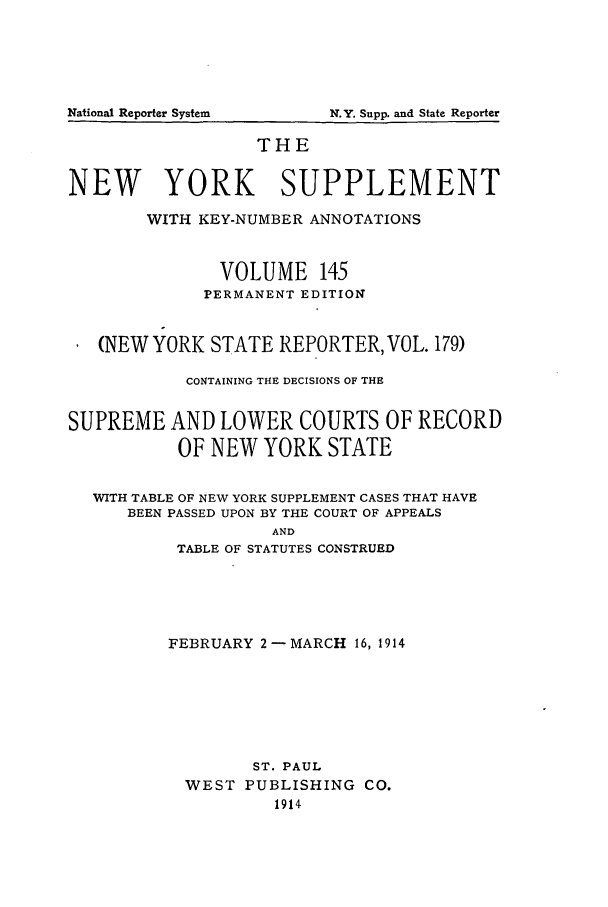 handle is hein.newyork/newyosupp0145 and id is 1 raw text is: THE
NEW YORK SUPPLEMENT
WITH KEY-NUMBER ANNOTATIONS
VOLUME 145
PERMANENT EDITION
(NEW YORK STATE REPORTER, VOL. 179)
CONTAINING THE DECISIONS OF THE
SUPREME AND LOWER COURTS OF RECORD
OF NEW YORK STATE
WITH TABLE OF NEW YORK SUPPLEMENT CASES THAT HAVE
BEEN PASSED UPON BY THE COURT OF APPEALS
AND
TABLE OF STATUTES CONSTRUED

FEBRUARY 2 -MARCH 16, 1914
ST. PAUL
WEST PUBLISHING CO.
1914

National Reporter System

N.Y. Supp. and State Reporter


