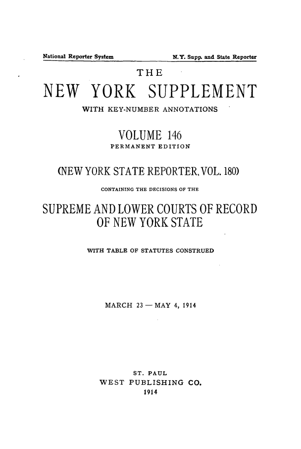 handle is hein.newyork/newyosupp0146 and id is 1 raw text is: THE
NEW YORK SUPPLEMENT
WITH KEY-NUMBER ANNOTATIONS
VOLUME 146
PERMANENT EDITION
(NEW YORK STATE REPORTER, VOL. 180)
CONTAINING THE DECISIONS OF THE
SUPREME AND LOWER COURTS OF RECORD
OF NEW YORK STATE
WITH TABLE OF STATUTES CONSTRUED
MARCH 23-MAY 4, 1914
ST. PAUL
WEST PUBLISHING CO.
1914

National Reporter System

N.Y. Supl  andi State Reporter


