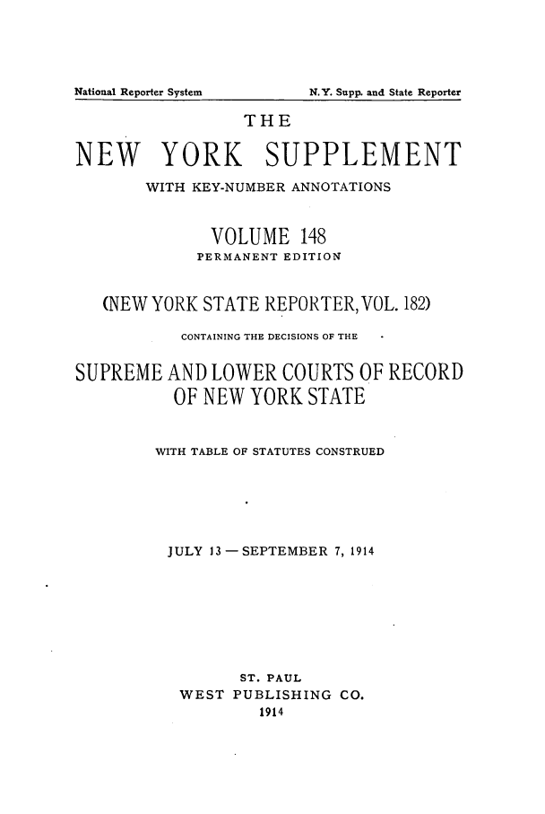 handle is hein.newyork/newyosupp0148 and id is 1 raw text is: THE
NEW YORK SUPPLEMENT
WITH KEY-NUMBER ANNOTATIONS
VOLUME 148
PERMANENT EDITION
(NEW YORK STATE REPORTER, VOL. 182)
CONTAINING THE DECISIONS OF THE
SUPREME AND LOWER COURTS OF RECORD
OF NEW YORK STATE
WITH TABLE OF STATUTES CONSTRUED
JULY 13-SEPTEMBER 7, 1914
ST. PAUL
WEST PUBLISHING CO.
1914

National Reporter System

N.Y. Supp. and State Reporter


