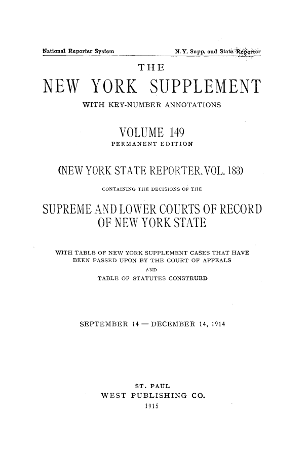 handle is hein.newyork/newyosupp0149 and id is 1 raw text is: N.Y. Supp, and State :koipoer

THE
NEW YORK SUPPLEMENT
WITH KEY-NUMBER ANNOTATIONS
VOLUME 149
PERMANENT EDITION
(NEW YORK STATE REPORTER, VOL. 183)
CONTAINING THE DECISIONS OF THE
SUPREME AND LOWER COURTS OF RECORD
OF NEW YORK STATE
WITH TABLE OF NEW YORK SUPPLEMENT CASES THAT HAVE
BEEN PASSED UPON BY THE COURT OF APPEALS
AND
TABLE OF STATUTES CONSTRUED

SEPTEMBER 14 -DECEMBER 14, 1914
ST. PAUL
WEST PUBLISHING CO.
1915

National Reporter System


