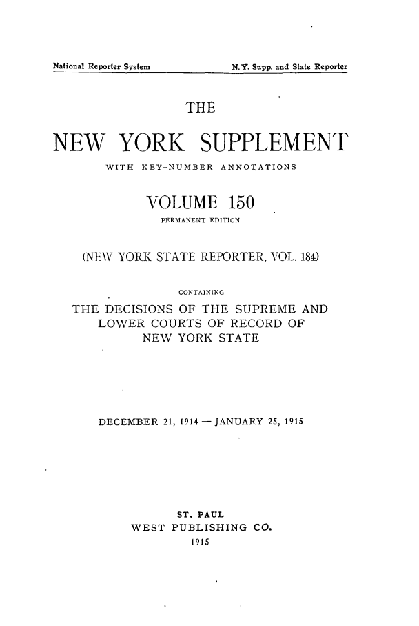 handle is hein.newyork/newyosupp0150 and id is 1 raw text is: N.Y. Supp. and State Reporter

THE
NEW YORK SUPPLEMENT
WITH KEY-NUMBER ANNOTATIONS
VOLUME 150
PERMANENT EDITION
(NEW YORK STATE REPORTER, VOL. 184)
CONTAINING
THE DECISIONS OF THE SUPREME AND
LOWER COURTS OF RECORD OF
NEW YORK STATE

DECEMBER 21, 1914-JANUARY 25, 1915
ST. PAUL
WEST PUBLISHING CO.
1915

National Reporter System


