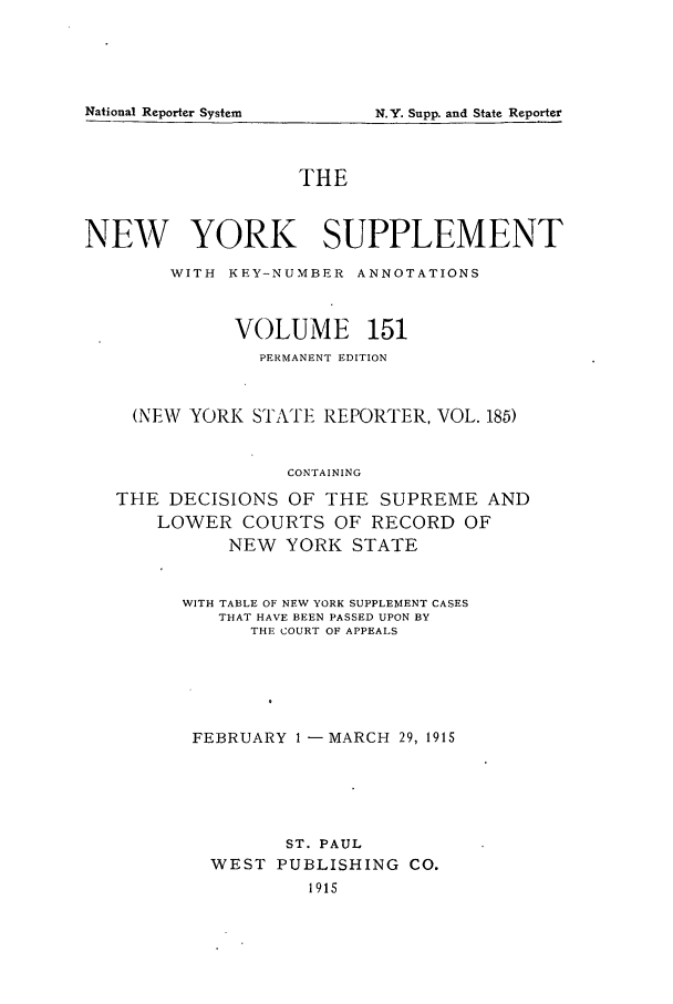 handle is hein.newyork/newyosupp0151 and id is 1 raw text is: N.Y. Supp. and State Reporter

THE
NEW YORK SUPPLEMENT
WITH KEY-NUMBER ANNOTATIONS
VOLUME 151
PERMANENT EDITION
(NEW YORK STATE REPORTER, VOL. 185)
CONTAINING
THE DECISIONS OF THE SUPREME AND
LOWER COURTS OF RECORD OF
NEW YORK STATE

WITH TABLE OF NEW YORK SUPPLEMENT CASES
THAT HAVE BEEN PASSED UPON BY
THE COURT OF APPEALS
FEBRUARY 1 -       MARCH     29, 1915
ST. PAUL
WEST     PUBLISHING         CO.
1915

National Reporter System


