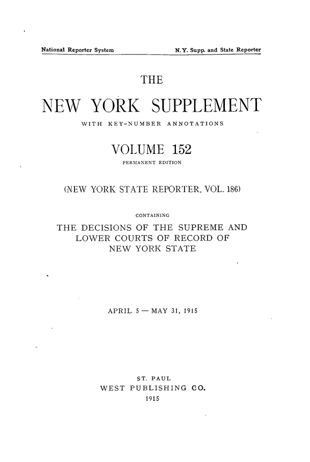 handle is hein.newyork/newyosupp0152 and id is 1 raw text is: THE
NEW YORK SUPPLEMENT
WITH KEY-NUMBER ANNOTATIONS
VOLUME 152
PERMANENT EDITION
(NEW YORK STATE REPORTER, VOL. 186)
CONTAINING
THE DECISIONS OF THE SUPREME AND
LOWER COURTS OF RECORD OF
NEW YORK STATE

APRIL 5 -MAY 31, 1915
ST. PAUL
WEST PUBLISHING CO.
1915

National Reporter System

N.Y. Supp. and State Reporter


