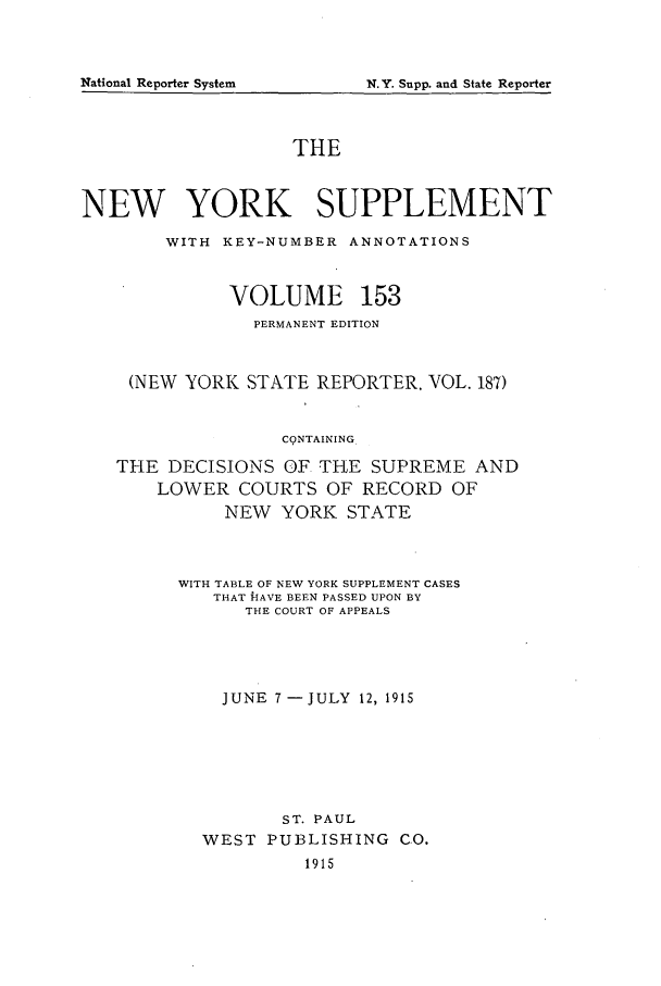 handle is hein.newyork/newyosupp0153 and id is 1 raw text is: THE
NEW YORK SUPPLEMENT
WITH KEY-NUMBER ANNOTATIONS
VOLUME 153
PERMANENT EDITION
(NEW YORK STATE REPORTER, VOL. 187)
CqNTAINING
THE DECISIONS OF THE SUPREME AND
LOWER COURTS OF RECORD OF
NEW YORK STATE

WITH TABLE OF NEW YORK SUPPLEMENT CASES
THAT HlAVE BEEN PASSED UPON BY
THE COURT OF APPEALS
JUNE 7-JULY 12, 1915
ST. PAUL
WEST     PUBLISHING         CO.
1915

National Reporter System

N.Y. Supp. and State Reporter



