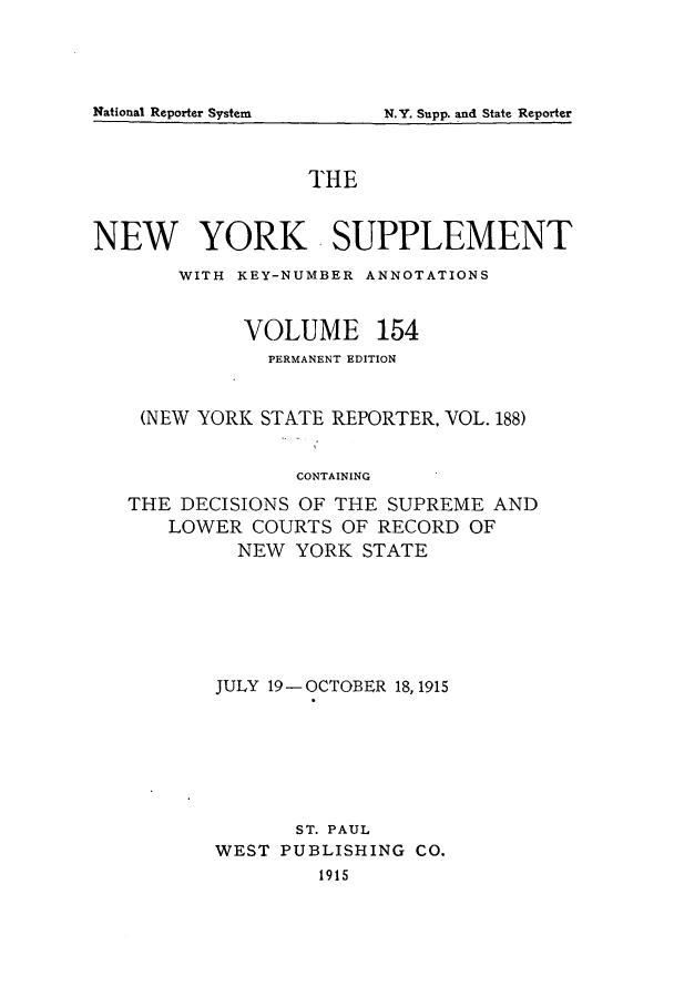 handle is hein.newyork/newyosupp0154 and id is 1 raw text is: N.Y. Supp. and State Reporter

THE
NEW YORK SUPPLEMENT
WITH KEY-NUMBER ANNOTATIONS
VOLUME 154
PERMANENT EDITION
(NEW YORK STATE REPORTER. VOL. 188)
CONTAINING
THE DECISIONS OF THE SUPREME AND
LOWER COURTS OF RECORD OF
NEW YORK STATE

JULY 19-OCTOBER 18, 1915
ST. PAUL
WEST PUBLISHING CO.
1915

National Reporter System


