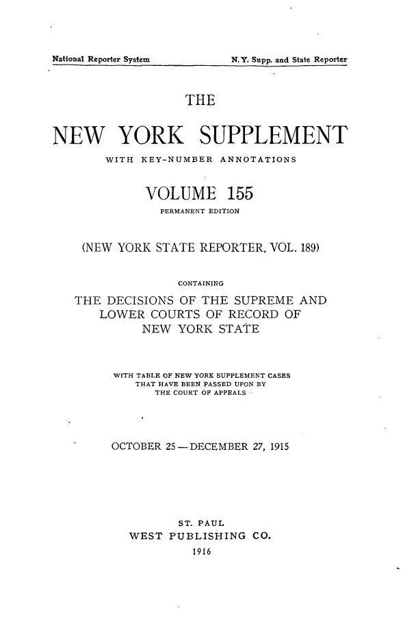 handle is hein.newyork/newyosupp0155 and id is 1 raw text is: National Reporter System

THE
NEW YORK SUPPLEMENT
WITH KEY-NUMBER ANNOTATIONS
VOLUME 155
PERMANENT EDITION
(NEW YORK STATE REPORTER, VOL. 189)
CONTAINING
THE DECISIONS OF THE SUPREME AND
LOWER COURTS OF RECORD OF
NEW YORK STATE

WITH TABLE OF NEW YORK SUPPLEMENT CASES
THAT HAVE BEEN PASSED UPON BY
THE COURT OF APPEALS
OCTOBER 25- DECEMBER 27, 1915
ST. PAUL
WEST PUBLISHING           CO.
1916

N.Y. Supp. and State Reporter


