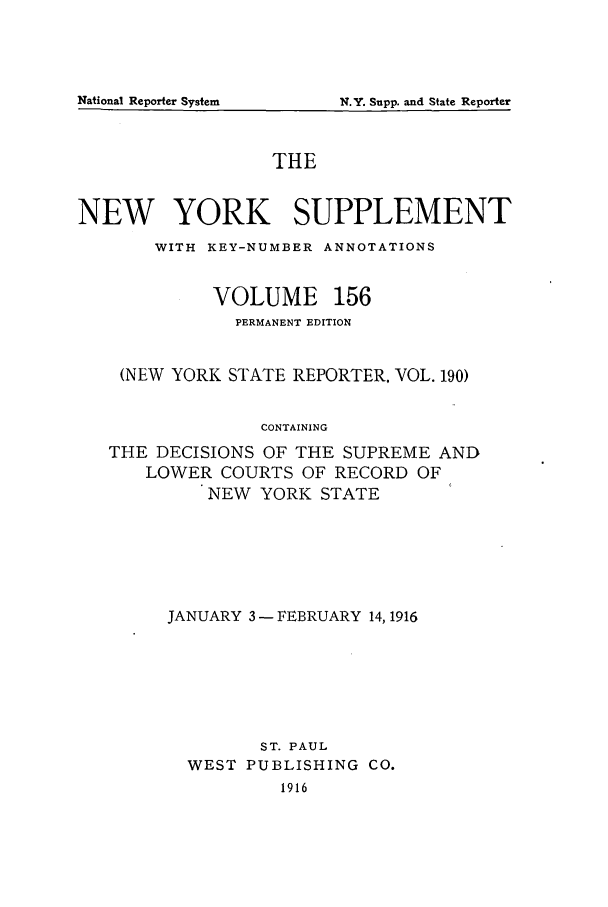 handle is hein.newyork/newyosupp0156 and id is 1 raw text is: N.Y. Supp. and State Reporter

THE
NEW YORK SUPPLEMENT
WITH KEY-NUMBER ANNOTATIONS
VOLUME 156
PERMANENT EDITION
(NEW YORK STATE REPORTER. VOL. 190)
CONTAINING
THE DECISIONS OF THE SUPREME AND
LOWER COURTS OF RECORD OF
NEW YORK STATE

JANUARY 3- FEBRUARY 14,1916
ST. PAUL
WEST PUBLISHING CO.
1916

National Reporter System


