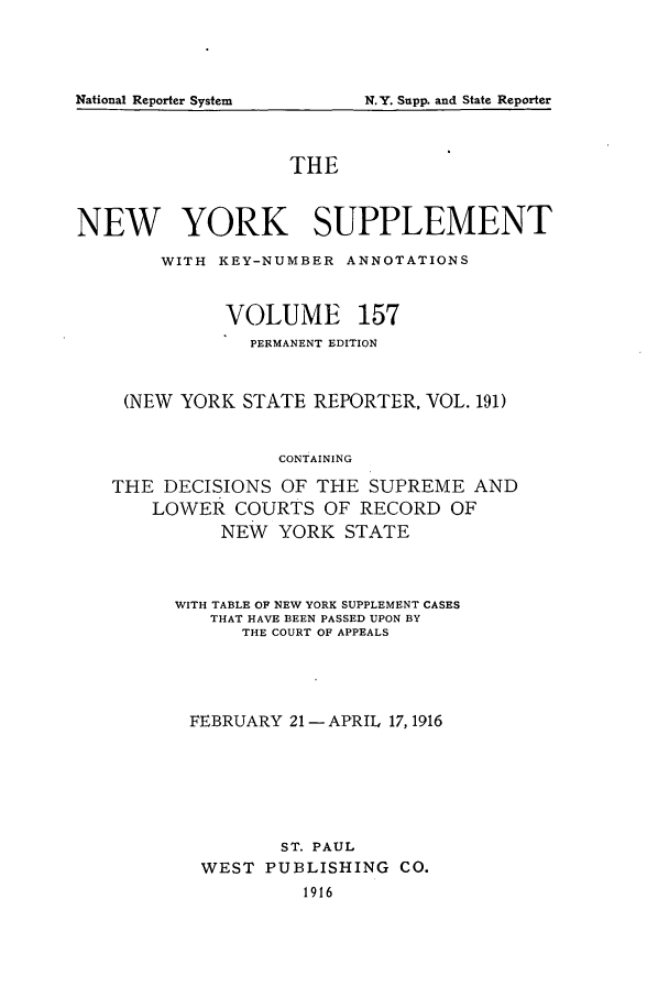 handle is hein.newyork/newyosupp0157 and id is 1 raw text is: N.Y. Snpp. and State Reporter

THE
NEW YORK SUPPLEMENT
WITH KEY-NUMBER ANNOTATIONS
VOLUME 157
PERMANENT EDITION
(NEW YORK STATE REPORTER, VOL. 191)
CONTAINING
THE DECISIONS OF THE SUPREME AND
LOWER COURTS OF RECORD OF
NEW YORK STATE

WITH TABLE OF NEW YORK SUPPLEMENT CASES
THAT HAVE BEEN PASSED UPON BY
THE COURT OF APPEALS
FEBRUARY 21- APRIL 17,1916
ST. PAUL
WEST PUBLISHING CO.
1916

National Reporter System


