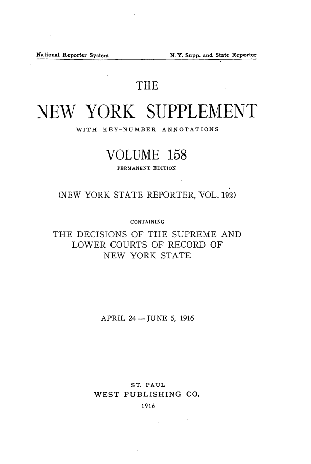 handle is hein.newyork/newyosupp0158 and id is 1 raw text is: THE
NEW YORK SUPPLEMENT
WITH KEY-NUMBER ANNOTATIONS
VOLUME 158
PERMANENT EDITION
(NEW YORK STATE REPORTER, VOL. 192)
CONTAINING
THE DECISIONS OF THE SUPREME AND
LOWER COURTS OF RECORD OF
NEW YORK STATE

APRIL 24- JUNE 5, 1916
ST. PAUL
WEST PUBLISHING CO.
1916

National Reporter System

N. Y. Supp. and State Reporter


