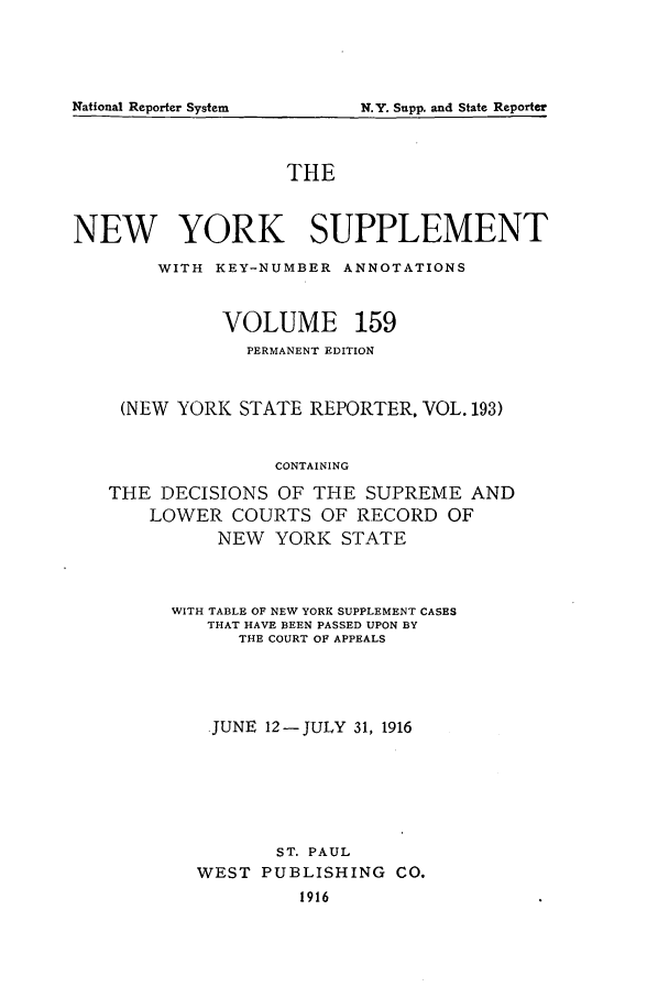 handle is hein.newyork/newyosupp0159 and id is 1 raw text is: National Reporter System

THE
NEW YORK SUPPLEMENT
WITH KEY-NUMBER ANNOTATIONS
VOLUME 159
PERMANENT EDITION
(NEW YORK STATE REPORTER, VOL. 193)
CONTAINING
THE DECISIONS OF THE SUPREME AND
LOWER COURTS OF RECORD OF
NEW YORK STATE

WITH TABLE OF NEW YORK SUPPLEMENT CASES
THAT HAVE BEEN PASSED UPON BY
THE COURT OF APPEALS
JUNE 12-JULY 31, 1916
ST. PAUL
WEST PUBLISHING            CO.
1916

N.Y. Supp. and State Reporter


