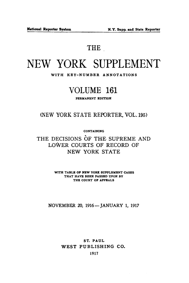 handle is hein.newyork/newyosupp0161 and id is 1 raw text is: N.Y. Supp. and State Reporter

THE
NEW YORK SUPPLEMENT
WITH KEY-NUMBER ANNOTATIONS
VOLUME 161
PERMANENT EDITION
(NEW YORK STATE REPORTER, VOL. 195)
CONTAINING
THE DECISIONS OF THE. SUPREME AND
LOWER COURTS OF RECORD OF
NEW YORK STATE

WITH TABLE OP NEW YORK SUPPLEMENT CASES
THAT HAVE BEEN PASSED UPON BY
THE COURT OF APPEALS
NOVEMBER 20, 1916-JANUARY 1, 1917
ST. PAUL
WEST PUBLISHING CO.
1917

National Repo.rter System


