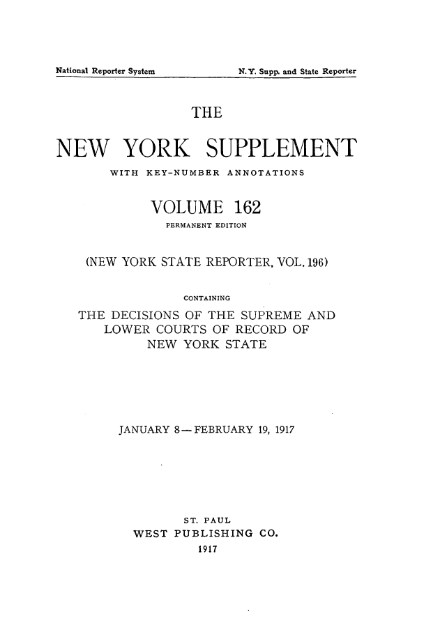 handle is hein.newyork/newyosupp0162 and id is 1 raw text is: N.Y. Supp. and State Reporter

THE
NEW YORK SUPPLEMENT
WITH KEY-NUMBER ANNOTATIONS
VOLUME 162
PERMANENT EDITION
(NEW YORK STATE REPORTER, VOL. 196)
CONTAINING
THE DECISIONS OF THE SUPREME AND
LOWER COURTS OF RECORD OF
NEW YORK STATE

JANUARY 8- FEBRUARY 19, 1917
ST. PAUL
WEST PUBLISHING CO.
1917

National Reporter System


