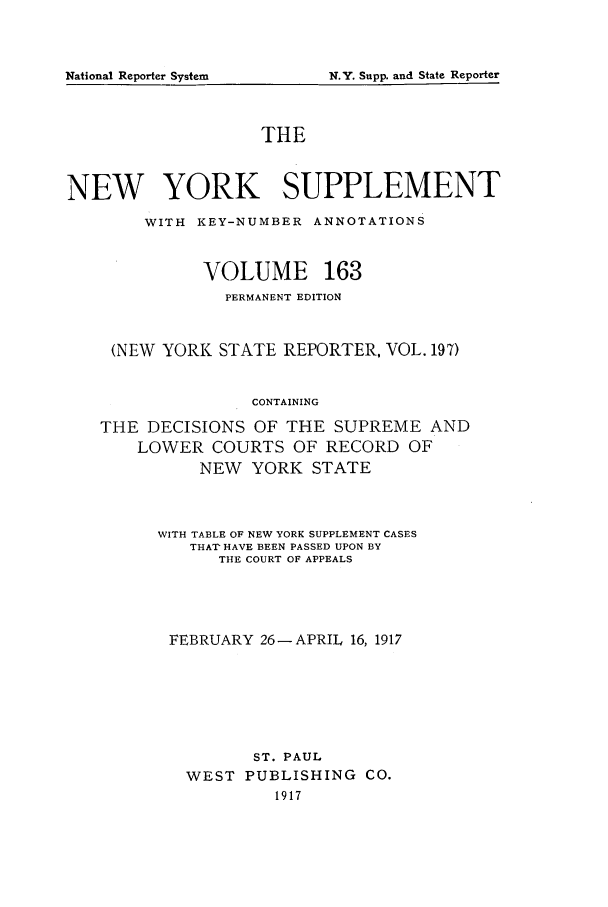 handle is hein.newyork/newyosupp0163 and id is 1 raw text is: rN.Y. Supp. and State Reporter

THE
NEW YORK SUPPLEMENT
WITH KEY-NUMBER ANNOTATIONS
VOLUME 163
PERMANENT EDITION
(NEW YORK STATE REPORTER, VOL. 197)
CONTAINING
THE DECISIONS OF THE SUPREME AND
LOWER COURTS OF RECORD OF
NEW YORK STATE

WITH TABLE OF NEW YORK SUPPLEMENT CASES
THAT HAVE BEEN PASSED UPON BY
THE COURT OF APPEALS
FEBRUARY 26 -APRIL 16, 1917
ST. PAUL
WEST     PUBLISHING        CO.
1917

National Reporter System



