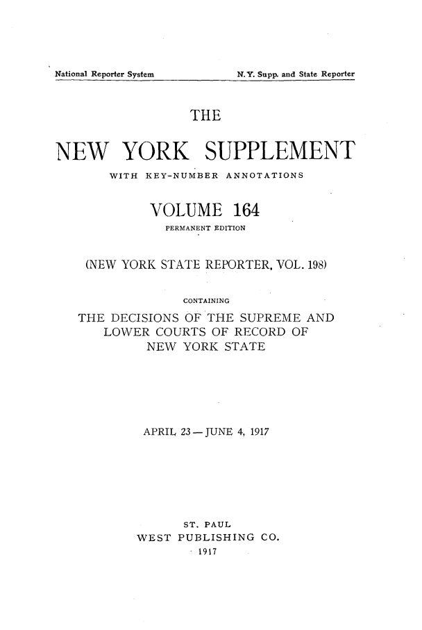handle is hein.newyork/newyosupp0164 and id is 1 raw text is: N.Y. Supp. and State Reporter

THE
NEW YORK SUPPLEMENT
WITH KEY-NUMBER ANNOTATIONS
VOLUME 164
PERMANENT EDITION
(NEW YORK STATE REPORTER, VOL. 198)
CONTAINING
THE DECISIONS OF THE SUPREME AND
LOWER COURTS OF RECORD OF
NEW YORK STATE

APRIL 23 -JUNE 4, 1917
ST. PAUL
WEST PUBLISHING CO.
. 1917

National Reporter System


