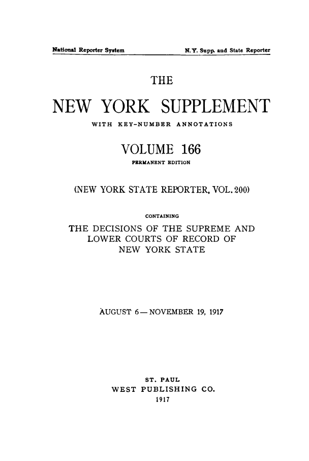 handle is hein.newyork/newyosupp0166 and id is 1 raw text is: N.Y. Supp. and State Reporter

THE
NEW YORK SUPPLEMENT
WITH KEY-NUMBER ANNOTATIONS
VOLUME 166
PERMANENT EDITION
(NEW YORK STATE REPORTER, VOL. 200)
CONTAINING
THE DECISIONS OF THE SUPREME AND
LOWER COURTS OF RECORD OF
NEW YORK STATE

AUGUST 6- NOVEMBER 19, 1917
ST. PAUL
WEST PUBLISHING CO.
1917

National Reporter System


