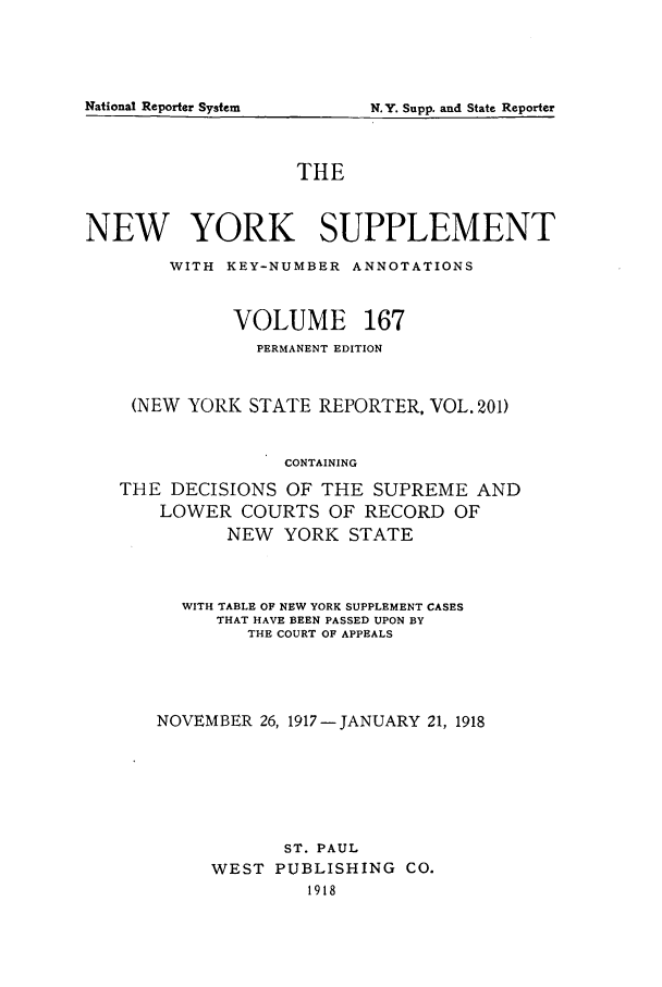 handle is hein.newyork/newyosupp0167 and id is 1 raw text is: THE
NEW YORK SUPPLEMENT
WITH KEY-NUMBER ANNOTATIONS
VOLUME 167
PERMANENT EDITION
(NEW YORK STATE REPORTER, VOL. 201)
CONTAINING
THE DECISIONS OF THE SUPREME AND
LOWER COURTS OF RECORD OF
NEW YORK STATE

WITH TABLE OF NEW YORK SUPPLEMENT CASES
THAT HAVE BEEN PASSED UPON BY
THE COURT OF APPEALS
NOVEMBER 26, 1917-JANUARY 21, 1918
ST. PAUL
WEST PUBLISHING           CO.
1918

National Reporter System

N.Y. Supp. and State Reporter


