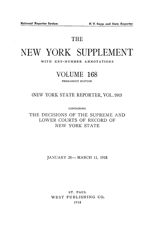 handle is hein.newyork/newyosupp0168 and id is 1 raw text is: N.Y. Supp. and State Reporter

THE
NEW YORK SUPPLEMENT
WITH KEY-NUMBER ANNOTATIONS
VOLUME 168
PERMANENT EDITION
(NEW YORK STATE REPORTER, VOL. 202)
CONTAINING
THE DECISIONS OF THE SUPREME AND
LOWER COURTS OF RECORD OF
NEW YORK STATE

JANUARY 28-- MARCH 11, 1918
ST. PAUL
WEST PUBLISHING CO.
1918

National Reporter System


